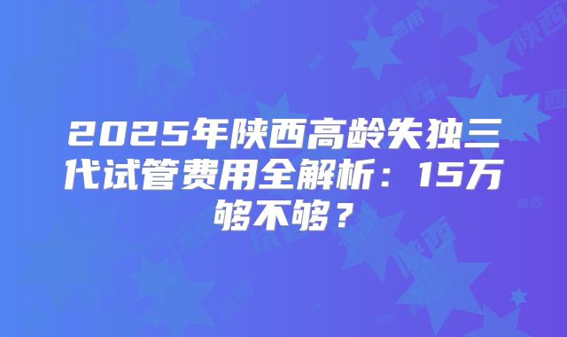 2025年陕西高龄失独三代试管费用全解析：15万够不够？