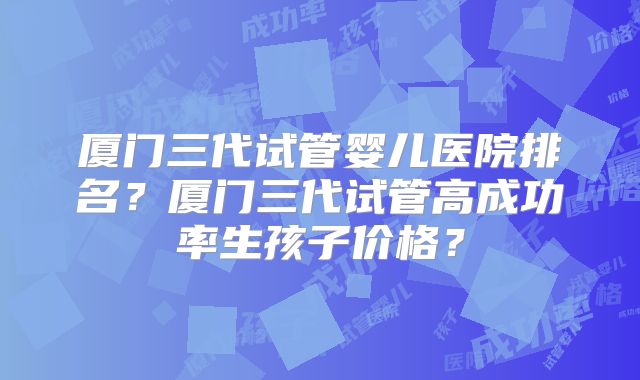 厦门三代试管婴儿医院排名？厦门三代试管高成功率生孩子价格？