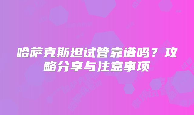 哈萨克斯坦试管靠谱吗?攻略分享与注意事项