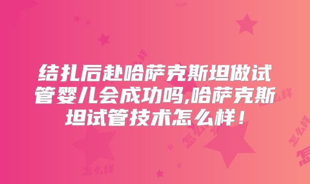 结扎后赴哈萨克斯坦做试管婴儿会成功吗,哈萨克斯坦试管技术怎么样！