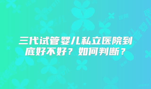 三代试管婴儿私立医院到底好不好？如何判断？
