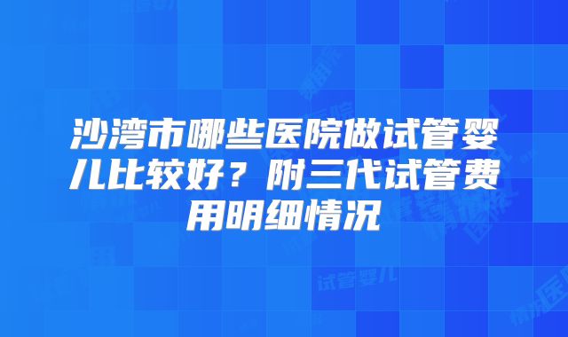 沙湾市哪些医院做试管婴儿比较好？附三代试管费用明细情况