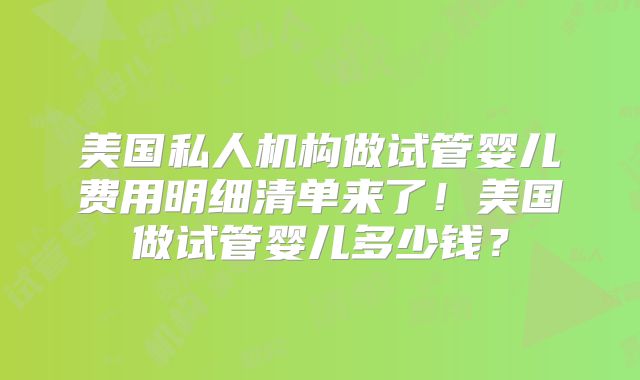 美国私人机构做试管婴儿费用明细清单来了！美国做试管婴儿多少钱？