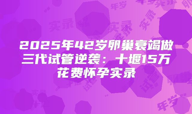 2025年42岁卵巢衰竭做三代试管逆袭：十堰15万花费怀孕实录