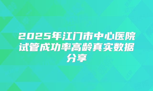 2025年江门市中心医院试管成功率高龄真实数据分享