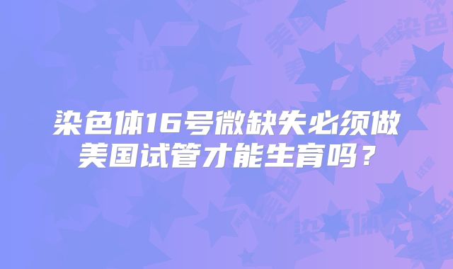 染色体16号微缺失必须做美国试管才能生育吗？