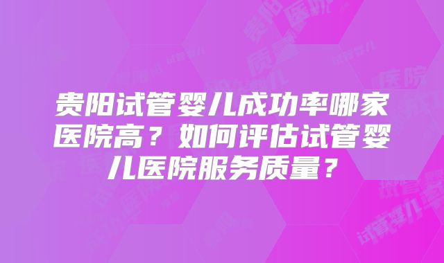 贵阳试管婴儿成功率哪家医院高？如何评估试管婴儿医院服务质量？