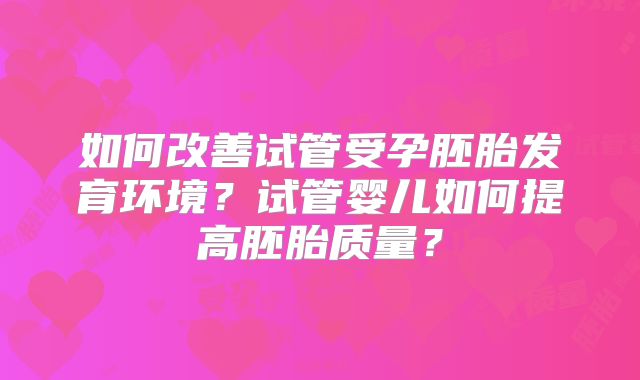 如何改善试管受孕胚胎发育环境？试管婴儿如何提高胚胎质量？
