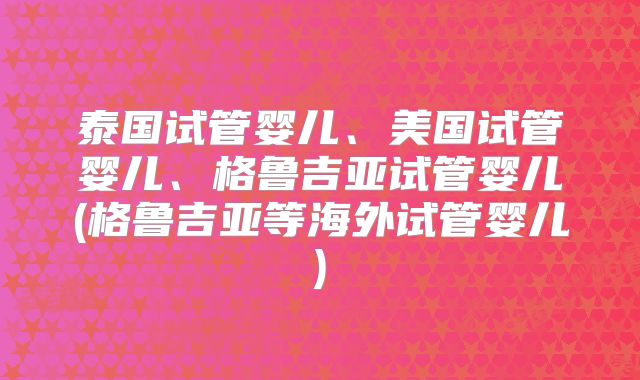 泰国试管婴儿、美国试管婴儿、格鲁吉亚试管婴儿(格鲁吉亚等海外试管婴儿)
