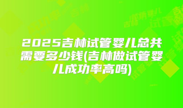 2025吉林试管婴儿总共需要多少钱(吉林做试管婴儿成功率高吗)