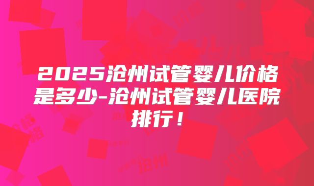 2025沧州试管婴儿价格是多少-沧州试管婴儿医院排行！