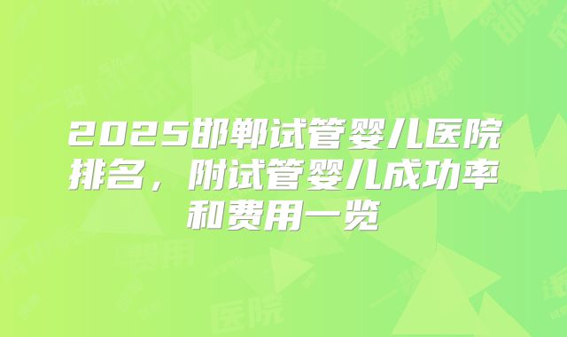 2025邯郸试管婴儿医院排名,附试管婴儿成功率和费用一览