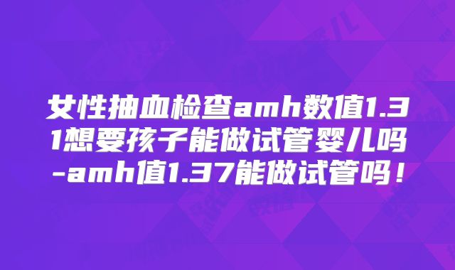 女性抽血检查amh数值1.31想要孩子能做试管婴儿吗-amh值1.37能做试管吗！