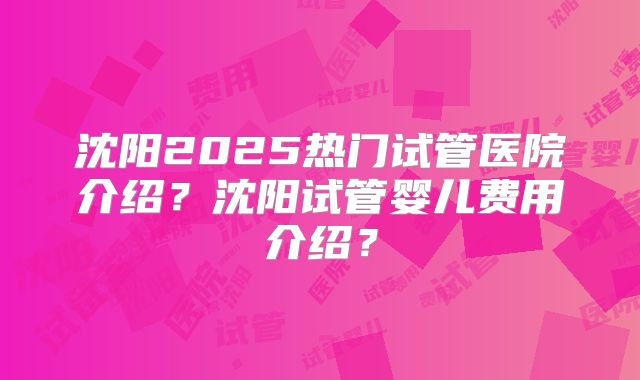 沈阳2025热门试管医院介绍？沈阳试管婴儿费用介绍？