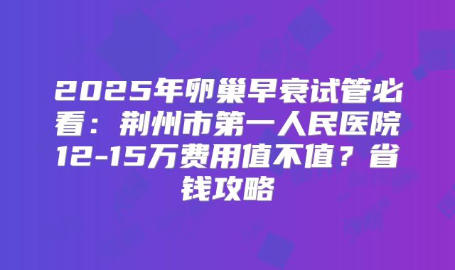 2025年卵巢早衰试管必看：荆州市第一人民医院12-15万费用值不值？省钱攻略