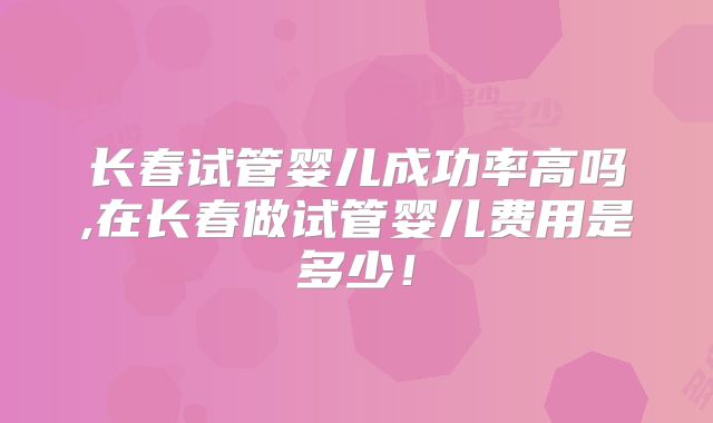 长春试管婴儿成功率高吗,在长春做试管婴儿费用是多少!