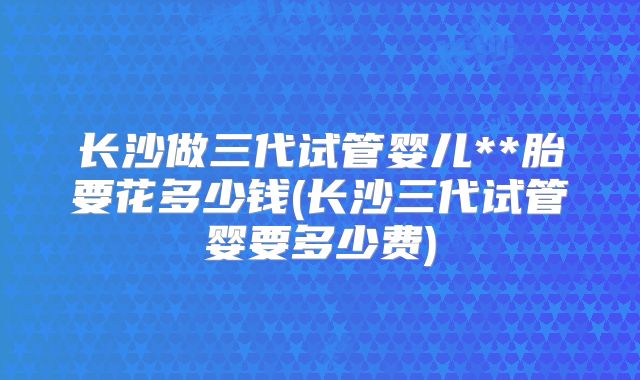 长沙做三代试管婴儿**胎要花多少钱(长沙三代试管婴要多少费)