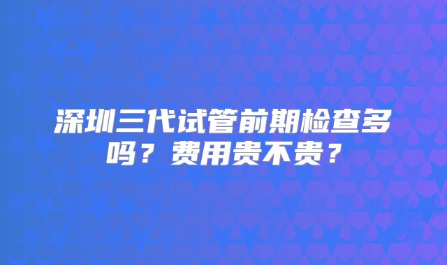 深圳三代试管前期检查多吗？费用贵不贵？