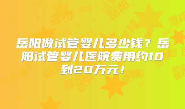 岳阳做试管婴儿多少钱?岳阳试管婴儿医院费用约10到20万元!