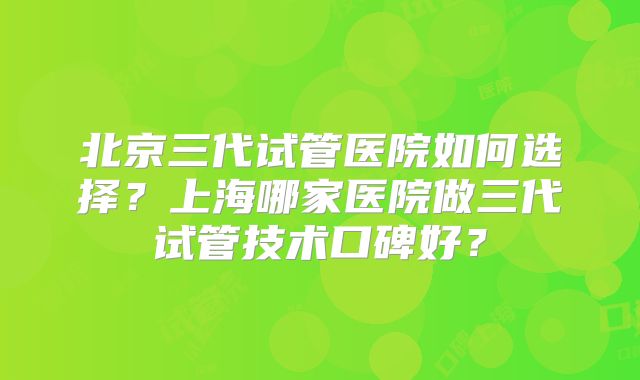 北京三代试管医院如何选择？上海哪家医院做三代试管技术口碑好？