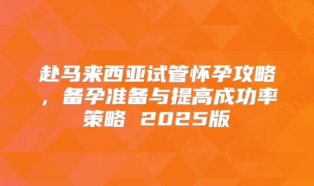 赴马来西亚试管怀孕攻略，备孕准备与提高成功率策略 2025版