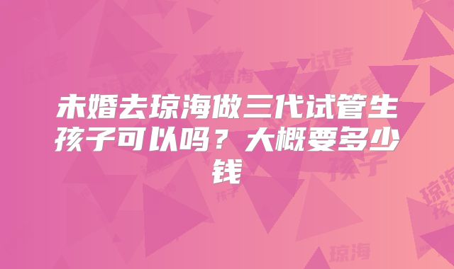 未婚去琼海做三代试管生孩子可以吗？大概要多少钱