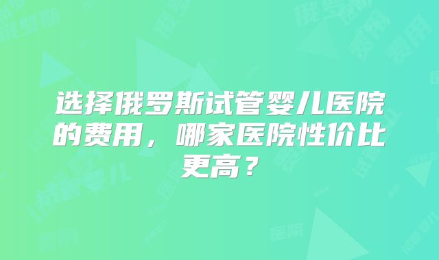 选择俄罗斯试管婴儿医院的费用，哪家医院性价比更高？