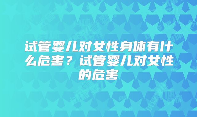 试管婴儿对女性身体有什么危害?试管婴儿对女性的危害