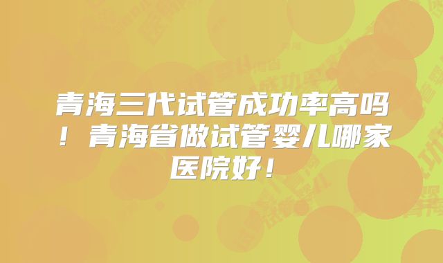 青海三代试管成功率高吗!青海省做试管婴儿哪家医院好!
