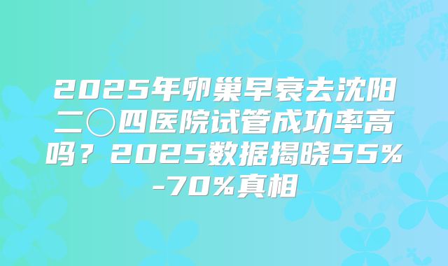 2025年卵巢早衰去沈阳二〇四医院试管成功率高吗？2025数据揭晓55%-70%真相