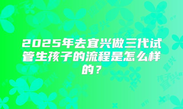 2025年去宜兴做三代试管生孩子的流程是怎么样的？