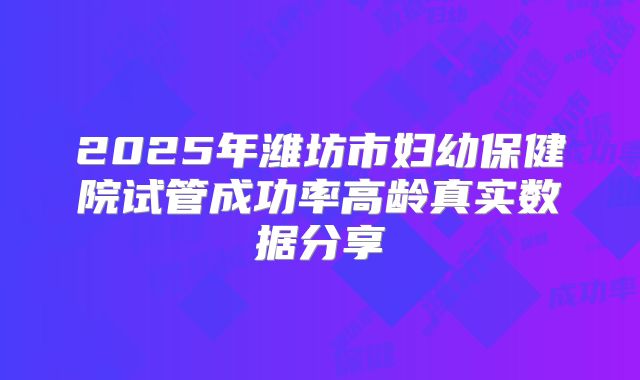 2025年潍坊市妇幼保健院试管成功率高龄真实数据分享
