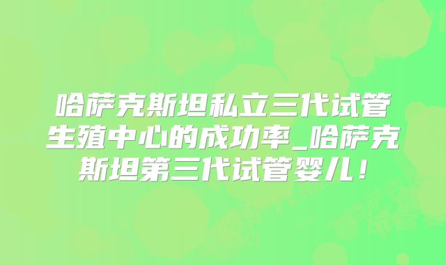 哈萨克斯坦私立三代试管生殖中心的成功率_哈萨克斯坦第三代试管婴儿！