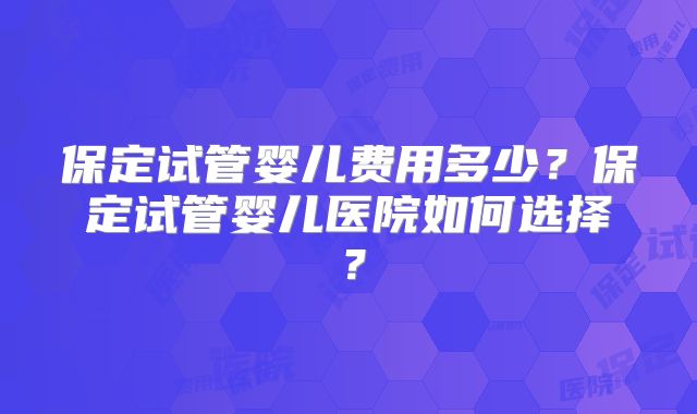 保定试管婴儿费用多少？保定试管婴儿医院如何选择？