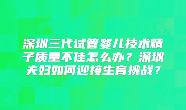 深圳三代试管婴儿技术精子质量不佳怎么办？深圳夫妇如何迎接生育挑战？