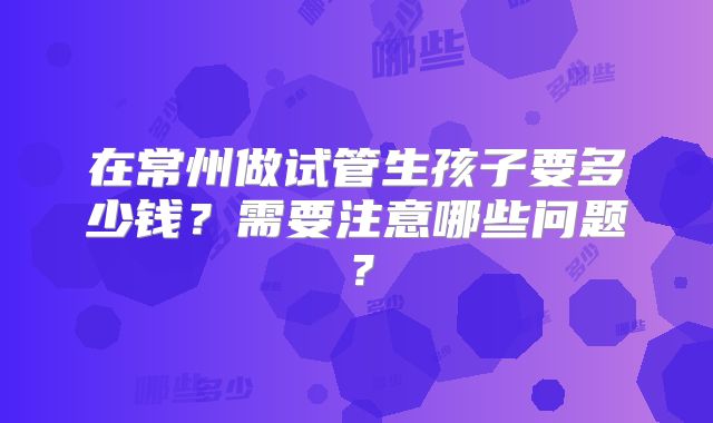 在常州做试管生孩子要多少钱？需要注意哪些问题？