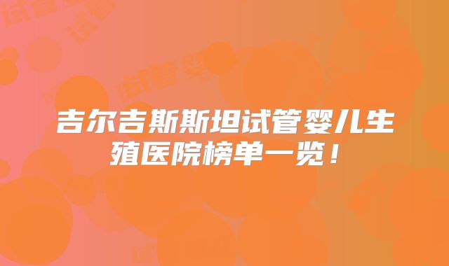吉尔吉斯斯坦试管婴儿生殖医院榜单一览！