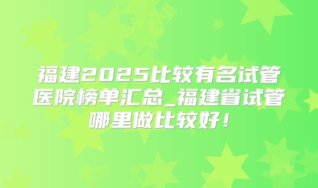 福建2025比较有名试管医院榜单汇总_福建省试管哪里做比较好！