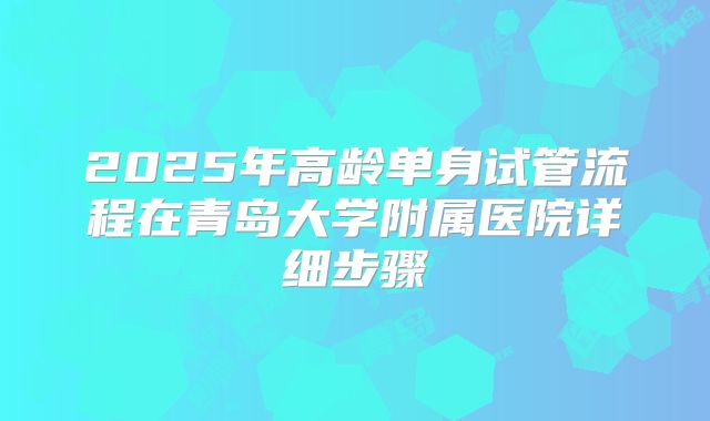 2025年高龄单身试管流程在青岛大学附属医院详细步骤