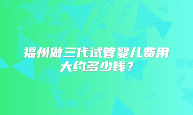 福州做三代试管婴儿费用大约多少钱？