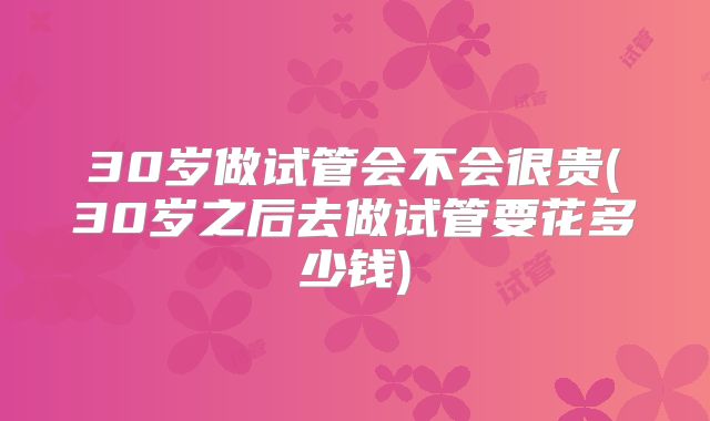 30岁做试管会不会很贵(30岁之后去做试管要花多少钱)