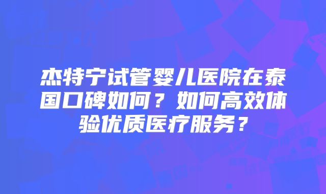 杰特宁试管婴儿医院在泰国口碑如何?如何高效体验优质医疗服务?