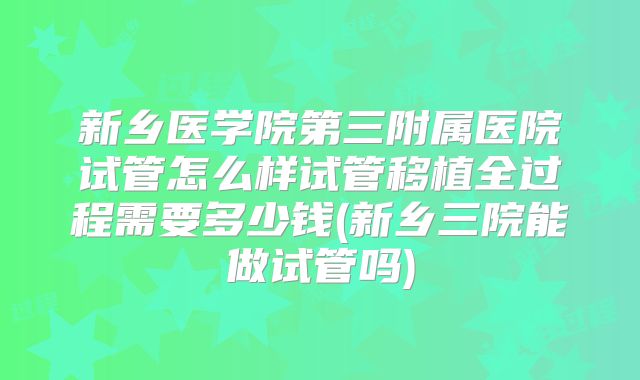 新乡医学院第三附属医院试管怎么样试管移植全过程需要多少钱(新乡三院能做试管吗)