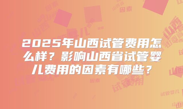 2025年山西试管费用怎么样？影响山西省试管婴儿费用的因素有哪些？