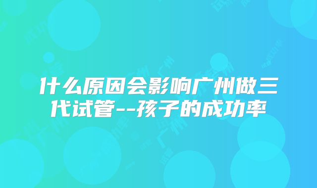什么原因会影响广州做三代试管--孩子的成功率