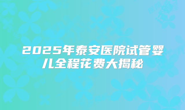 2025年泰安医院试管婴儿全程花费大揭秘