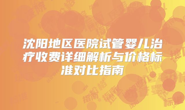 沈阳地区医院试管婴儿治疗收费详细解析与价格标准对比指南