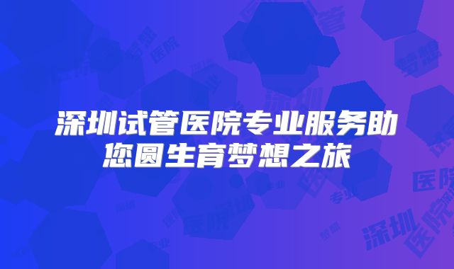 深圳试管医院专业服务助您圆生育梦想之旅