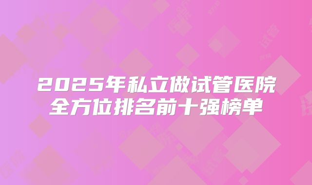 2025年私立做试管医院全方位排名前十强榜单