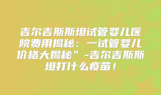 吉尔吉斯斯坦试管婴儿医院费用揭秘：一试管婴儿价格大揭秘”-吉尔吉斯斯坦打什么疫苗！